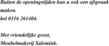 Buiten de openingstijden kan u ook een afspraak maken.  bel 0316 261404.   Met vriendelijke groet, Meubelmakerij Salemink.