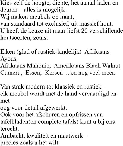 Kies zelf de hoogte, diepte, het aantal laden en  deuren – alles is mogelijk. Wij maken meubels op maat,  van standaard tot exclusief, uit massief hout.  U heeft de keuze uit maar liefst 20 verschillende houtsoorten, zoals:  Eiken (glad of rustiek-landelijk)  Afrikaans Ayous,   Afrikaans Mahonie,  Amerikaans Black Walnut Cumeru,  Essen,  Kersen  ...en nog veel meer.  Van strak modern tot klassiek en rustiek –  elk meubel wordt met de hand vervaardigd en met  oog voor detail afgewerkt. Ook voor het afschuren en opfrissen van  tafelbladen(en complete tafels) kunt u bij ons  terecht. Ambacht, kwaliteit en maatwerk –  precies zoals u het wilt.