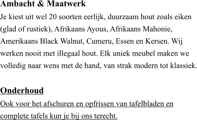 Ambacht & Maatwerk ​Je kiest uit wel 20 soorten eerlijk, duurzaam hout zoals eiken (glad of rustiek), Afrikaans Ayous, Afrikaans Mahonie, Amerikaans Black Walnut, Cumeru, Essen en Kersen. Wij werken nooit met illegaal hout. Elk uniek meubel maken we volledig naar wens met de hand, van strak modern tot klassiek.  Onderhoud ​Ook voor het afschuren en opfrissen van tafelbladen en  complete tafels kun je bij ons terecht.
