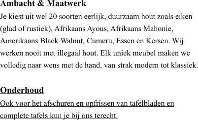 Ambacht & Maatwerk ​Je kiest uit wel 20 soorten eerlijk, duurzaam hout zoals eiken (glad of rustiek), Afrikaans Ayous, Afrikaans Mahonie, Amerikaans Black Walnut, Cumeru, Essen en Kersen. Wij werken nooit met illegaal hout. Elk uniek meubel maken we volledig naar wens met de hand, van strak modern tot klassiek.  Onderhoud ​Ook voor het afschuren en opfrissen van tafelbladen en  complete tafels kun je bij ons terecht.
