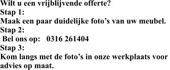 Wilt u een vrijblijvende offerte? Stap 1: Maak een paar duidelijke foto’s van uw meubel. Stap 2:  Bel ons op:   0316 261404 Stap 3: Kom langs met de foto’s in onze werkplaats voor  advies op maat.